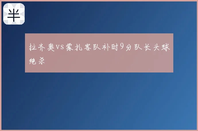 拉齐奥vs蒙扎客队补时9分队长头球绝杀